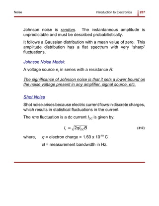 Introduction to Electronics 207Noise
I qI Br DC= 2 (317)
Johnson noise is random. The instantaneous amplitude is
unpredictable and must be described probabilistically.
It follows a Gaussian distribution with a mean value of zero. This
amplitude distribution has a flat spectrum with very “sharp”
fluctuations.
Johnson Noise Model:
A voltage source er in series with a resistance R.
The significance of Johnson noise is that it sets a lower bound on
the noise voltage present in any amplifier, signal source, etc.
Shot Noise
Shot noise arises because electric current flows in discrete charges,
which results in statistical fluctuations in the current.
The rms fluctuation is a dc current IDC is given by:
where, q = electron charge = 1.60 x 10-19
C
B = measurement bandwidth in Hz.
 