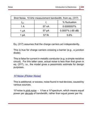 Introduction to Electronics 208Noise
Shot Noise, 10 kHz measurement bandwidth, from eq. (317)
IDC Ir % fluctuation
1 A 57 nA 0.0000057%
1 µA 57 pA 0.0057% (-85 dB)
1 pA 57 fA 5.6%
Eq. (317) assumes that the charge carriers act independently.
This is true for charge carriers crossing a barrier (e.g., a junction
diode).
This is false for current in metallic conductor (e.g. a simple resistive
circuit). For this latter case, actual noise is less than that given in
eq. (317), i.e., the model gives a pessimistic estimate for design
purposes.
1/f Noise (Flicker Noise)
This is additional, or excess, noise found in real devices, caused by
various sources.
1/f noise is pink noise - it has a 1/f spectrum, which means equal
power per decade of bandwidth, rather than equal power per Hz.
 