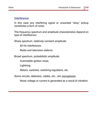Introduction to Electronics 210Noise
Interference
In this case any interfering signal or unwanted “stray” pickup
constitutes a form of noise.
The frequency spectrum and amplitude characteristics depend on
type of interference:
Sharp spectrum, relatively constant amplitude:
60 Hz interference.
Radio and television stations.
Broad spectrum, probabilistic amplitude:
Automobile ignition noise.
Lightning.
Motors, switches, switching regulators, etc.
Some circuits, detectors, cables, etc., are microphonic:
Noise voltage or current is generated as a result of vibration.
 