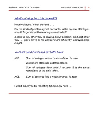 Introduction to Electronics 5Review of Linear Circuit Techniques
What’s missing from this review???
Node voltages / mesh currents . . .
For the kinds of problems you’ll encounter in this course, I think you
should forget about these analysis methods!!!
If there is any other way to solve a circuit problem, do it that other
way . . . you’ll arrive at the answer more efficiently, and with more
insight.
You’ll still need Ohm’s and Kirchoff’s Laws:
KVL: Sum of voltages around a closed loop is zero.
We’ll more often use a different form:
Sum of voltages from point A to point B is the same
regardless of the path taken.
KCL: Sum of currents into a node (or area) is zero.
I won’t insult you by repeating Ohm’s Law here . . .
 
