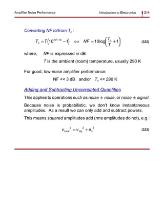Introduction to Electronics 214Amplifier Noise Performance
( )T T NF
T
T
n
NF n
= − ⇔ = +




10 1 10 110/
log (322)
v v etotal sig n
2 2 2
= + (323)
Converting NF to/from Tn :
where, NF is expressed in dB
T is the ambient (room) temperature, usually 290 K
For good, low-noise amplifier performance:
NF << 3 dB and/or Tn << 290 K
Adding and Subtracting Uncorrelated Quantities
This applies to operations such as noise noise, or noise signal.± ±
Because noise is probabilistic, we don’t know instantaneous
amplitudes. As a result we can only add and subtract powers.
This means squared amplitudes add (rms amplitudes do not), e.g.:
 