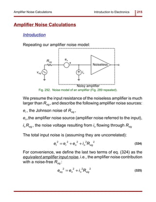 Introduction to Electronics 215Amplifier Noise Calculations
Noiseless
en
invsig
Rsig
+
Noisy amplifier
Fig. 292. Noise model of an amplifier (Fig. 289 repeated).
e e e i Rt r n n sig
2 2 2 2 2
= + + (324)
e e i Req n n sig
2 2 2 2
= + (325)
Amplifier Noise Calculations
Introduction
Repeating our amplifier noise model:
We presume the input resistance of the noiseless amplifier is much
larger than Rsig , and describe the following amplifier noise sources:
er , the Johnson noise of Rsig ,
en ,the amplifier noise source (amplifier noise referred to the input),
in Rsig , the noise voltage resulting from in flowing through Rsig
The total input noise is (assuming they are uncorrelated):
For convenience, we define the last two terms of eq. (324) as the
equivalent amplifier input noise, i.e., the amplifier noise contribution
with a noise-free Rsig :
 