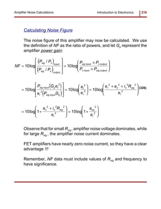 Introduction to Electronics 216Amplifier Noise Calculations
( )
( )
( )
( )
NF
P P
P P
P P
P P
P G e
e P G
e
e
e e i R
e
e i R
e
sig n input
sig n output
sig input n output
n input sig output
sig input p t
r sig input p
t
r
r n n sig
r
n n sig
r
=








=
×
×






=








=





 =
+ +





= +
+




 =
10 10
10 10 10
10 1 10
2
2
2
2
2 2 2 2
2
2 2 2
2
log
/
/
log
log log log
log log 1
2
2+






e
e
eq
r
(326)
Calculating Noise Figure
The noise figure of this amplifier may now be calculated. We use
the definition of NF as the ratio of powers, and let Gp represent the
amplifier power gain:
Observe that for small Rsig, amplifier noise voltage dominates, while
for large Rsig , the amplifier noise current dominates.
FET amplifiers have nearly zero noise current, so they have a clear
advantage !!!
Remember, NF data must include values of Rsig and frequency to
have significance.
 