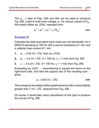 Introduction to Electronics 218Typical Manufacturer’s Noise Data
e e e i Rt r n n sig
2 2 2 2 2
= + + (327)
et = 6 97. nV / Hz (328)
The en , in data of Figs. 293 and 294 can be used to construct
Fig. 295, a plot of total noise voltage, et , for various values of Rsig .
We simply follow eq. (324), repeated here:
Example #1
Calculate the total equivalent input noise per unit bandwidth, for a
2N5210 operating at 100 Hz with a source resistance of 1 kΩ, and
a collector bias current of 1 mA:
1. er 4.02 nV / from eq. (316).≈ Hz
2. en 4.5 nV / (f = 100 Hz, IC = 1 mA) from Fig. 293.≈ Hz
3. in 3.5 pA / (f = 100 Hz, IC = 1 mA) from Fig. 294.≈ Hz
Evaluating eq. (327) - remembering to square the terms on the
right-hand side, and take the square root of the resulting sum -
gives :
This compares favorably (within graphical error) with a value slightly
greater than 7 nV / obtained from Fig. 295.Hz
Of course, it would take many calculations of this type to produce
the curves of Fig. 295.
 