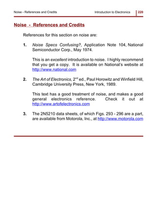 Introduction to Electronics 220Noise - References and Credits
Noise - References and Credits
References for this section on noise are:
1. Noise Specs Confusing?, Application Note 104, National
Semiconductor Corp., May 1974.
This is an excellent introduction to noise. I highly recommend
that you get a copy. It is available on National’s website at
http://www.national.com
2. The Art of Electronics, 2nd
ed., Paul Horowitz and Winfield Hill,
Cambridge University Press, New York, 1989.
This text has a good treatment of noise, and makes a good
general electronics reference. Check it out at
http://www.artofelectronics.com
3. The 2N5210 data sheets, of which Figs. 293 - 296 are a part,
are available from Motorola, Inc., at http://www.motorola.com
 