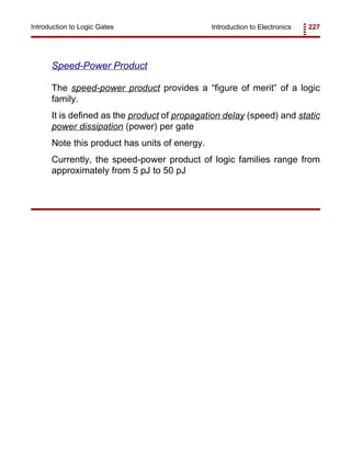 Introduction to Electronics 227Introduction to Logic Gates
Speed-Power Product
The speed-power product provides a “figure of merit” of a logic
family.
It is defined as the product of propagation delay (speed) and static
power dissipation (power) per gate
Note this product has units of energy.
Currently, the speed-power product of logic families range from
approximately from 5 pJ to 50 pJ
 