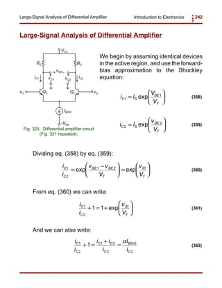 Introduction to Electronics 242Large-Signal Analysis of Differential Amplifier
RC RC
IBIAS
VCC
-VEE
vI1 vI2
vOD
vO1 vO2
Q1 Q2
iC1 iC2
+
+
+
-
- -
Fig. 325. Differential amplifier circuit
(Fig. 321 repeated).
i I
V
V
C S
BE
T
1
1
=





exp (358)
i I
v
V
C S
BE
T
2
2
=





exp (359)
i
i
v v
V
v
V
C
C
BE BE
T
ID
T
1
2
1 2
=
−




 =





exp exp (360)
i
i
v
V
C
C
ID
T
1
2
1 1+ = +





exp (361)
i
i
i i
i
I
i
C
C
C C
C
BIAS
C
1
2
1 2
2 2
1+ =
+
=
α
(362)
Large-Signal Analysis of Differential Amplifier
We begin by assuming identical devices
in the active region, and use the forward-
bias approximation to the Shockley
equation:
Dividing eq. (358) by eq. (359):
From eq. (360) we can write:
And we can also write:
 