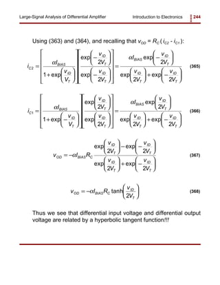 Introduction to Electronics 244Large-Signal Analysis of Differential Amplifier
i
I
v
V
v
V
v
V
I
v
V
v
V
v
V
C
BIAS
ID
T
ID
T
ID
T
BIAS
ID
T
ID
T
ID
T
2
1
2
2
2
2 2
=
+


















−






−


















=
−











 + −






α
α
exp
exp
exp
exp
exp exp
(365)
i
I
v
V
v
V
v
V
I
v
V
v
V
v
V
C
BIAS
ID
T
ID
T
ID
T
BIAS
ID
T
ID
T
ID
T
1
1
2
2
2
2 2
=
+ −










































=











 + −






α
α
exp
exp
exp
exp
exp exp
(366)
v I R
v
V
v
V
v
V
v
V
OD BIAS C
ID
T
ID
T
ID
T
ID
T
= −





 − −











 + −






α
exp exp
exp exp
2 2
2 2
(367)
v I R
v
V
OD BIAS C
ID
T
= −





α tanh
2
(368)
Using (363) and (364), and recalling that vOD = RC ( iC2 - iC1 ):
Thus we see that differential input voltage and differential output
voltage are related by a hyperbolic tangent function!!!
 