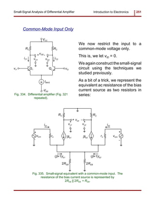 Introduction to Electronics 251Small-Signal Analysis of Differential Amplifier
RC RC
IBIAS
VCC
-VEE
vI1 vI2
vOD
vO1 vO2
Q1 Q2
iC1 iC2
+
+
+
-
- -
Fig. 334. Differential amplifier (Fig. 321
repeated).
RC RC
βib2βib1
rπrπ
ib2ib1
2REB
(β+1)ib2(β+1)ib1
vicm vicm
vod
vo1 vo2
+ +
+
+ +
-
-
--
-
2REB
Fig. 335. Small-signal equivalent with a common-mode input. The
resistance of the bias current source is represented by
2REB || 2REB = REB.
Common-Mode Input Only
We now restrict the input to a
common-mode voltage only.
This is, we let vID = 0.
We again construct the small-signal
circuit using the techniques we
studied previously.
As a bit of a trick, we represent the
equivalent ac resistance of the bias
current source as two resistors in
series:
 