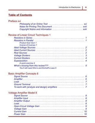 Introduction to Electronics iii
Table of Contents
Preface xvi
Philosophy of an Online Text . . . . . . . . . . . . . . . . . . . . . . . . . . . . xvi
Notes for Printing This Document . . . . . . . . . . . . . . . . . . . . . . . . xviii
Copyright Notice and Information . . . . . . . . . . . . . . . . . . . . . . . . xviii
Review of Linear Circuit Techniques 1
Resistors in Series . . . . . . . . . . . . . . . . . . . . . . . . . . . . . . . . . . . . . . . . . . 1
Resistors in Parallel . . . . . . . . . . . . . . . . . . . . . . . . . . . . . . . . . . . . . . . . . 1
Product Over Sum 1
Inverse of Inverses 1
Ideal Voltage Sources . . . . . . . . . . . . . . . . . . . . . . . . . . . . . . . . . . . . . . . 2
Ideal Current Sources . . . . . . . . . . . . . . . . . . . . . . . . . . . . . . . . . . . . . . . 2
Real Sources . . . . . . . . . . . . . . . . . . . . . . . . . . . . . . . . . . . . . . . . . . . . . . 2
Voltage Dividers . . . . . . . . . . . . . . . . . . . . . . . . . . . . . . . . . . . . . . . . . . . . 3
Current Dividers . . . . . . . . . . . . . . . . . . . . . . . . . . . . . . . . . . . . . . . . . . . . 4
Superposition . . . . . . . . . . . . . . . . . . . . . . . . . . . . . . . . . . . . . . . . . . . . . . 4
A quick exercise 4
What’s missing from this review??? . . . . . . . . . . . . . . . . . . . . . . . . . . . . . 5
You’ll still need Ohm’s and Kirchoff’s Laws 5
Basic Amplifier Concepts 6
Signal Source . . . . . . . . . . . . . . . . . . . . . . . . . . . . . . . . . . . . . . . . . . . . . 6
Amplifier . . . . . . . . . . . . . . . . . . . . . . . . . . . . . . . . . . . . . . . . . . . . . . . . . . 6
Load . . . . . . . . . . . . . . . . . . . . . . . . . . . . . . . . . . . . . . . . . . . . . . . . . . . . . 7
Ground Terminal . . . . . . . . . . . . . . . . . . . . . . . . . . . . . . . . . . . . . . . . . . . 7
To work with (analyze and design) amplifiers . . . . . . . . . . . . . . . . . . . . . 7
Voltage Amplifier Model 8
Signal Source . . . . . . . . . . . . . . . . . . . . . . . . . . . . . . . . . . . . . . . . . . . . . 8
Amplifier Input . . . . . . . . . . . . . . . . . . . . . . . . . . . . . . . . . . . . . . . . . . . . . 8
Amplifier Output . . . . . . . . . . . . . . . . . . . . . . . . . . . . . . . . . . . . . . . . . . . . 8
Load . . . . . . . . . . . . . . . . . . . . . . . . . . . . . . . . . . . . . . . . . . . . . . . . . . . . . 8
Open-Circuit Voltage Gain . . . . . . . . . . . . . . . . . . . . . . . . . . . . . . . . . . . . 9
Voltage Gain . . . . . . . . . . . . . . . . . . . . . . . . . . . . . . . . . . . . . . . . . . . . . . 9
Current Gain . . . . . . . . . . . . . . . . . . . . . . . . . . . . . . . . . . . . . . . . . . . . . 10
Power Gain . . . . . . . . . . . . . . . . . . . . . . . . . . . . . . . . . . . . . . . . . . . . . . 10
 