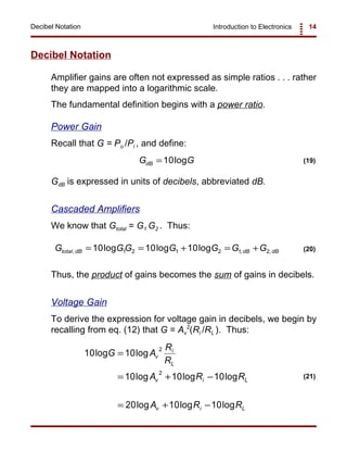 Introduction to Electronics 14Decibel Notation
10 10
10 10 10
20 10 10
2
2
log log
log log log
log log log
G A
R
R
A R R
A R R
v
i
L
v i L
v i L
=
= + −
= + −
(21)
G GdB =10log (19)
G GG G G G Gtotal dB dB dB, , ,log log log= = + = +10 10 101 2 1 2 1 2 (20)
Decibel Notation
Amplifier gains are often not expressed as simple ratios . . . rather
they are mapped into a logarithmic scale.
The fundamental definition begins with a power ratio.
Power Gain
Recall that G = Po /Pi , and define:
GdB is expressed in units of decibels, abbreviated dB.
Cascaded Amplifiers
We know that Gtotal = G1 G2 . Thus:
Thus, the product of gains becomes the sum of gains in decibels.
Voltage Gain
To derive the expression for voltage gain in decibels, we begin by
recalling from eq. (12) that G = Av
2
(Ri /RL ). Thus:
 