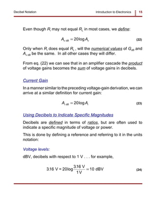 Introduction to Electronics 15Decibel Notation
A Av dB v= 20log (22)
A Ai dB i= 20log (23)
316 20
316
1
10. log
.
V =
V
V
dBV= (24)
Even though Ri may not equal RL in most cases, we define:
Only when Ri does equal RL , will the numerical values of GdB and
Av dB be the same. In all other cases they will differ.
From eq. (22) we can see that in an amplifier cascade the product
of voltage gains becomes the sum of voltage gains in decibels.
Current Gain
In a manner similar to the preceding voltage-gain derivation, we can
arrive at a similar definition for current gain:
Using Decibels to Indicate Specific Magnitudes
Decibels are defined in terms of ratios, but are often used to
indicate a specific magnitude of voltage or power.
This is done by defining a reference and referring to it in the units
notation:
Voltage levels:
dBV, decibels with respect to 1 V . . . for example,
 