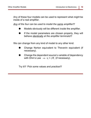 Introduction to Electronics 19Other Amplifier Models
Any of these four models can be used to represent what might be
inside of a real amplifier.
Any of the four can be used to model the same amplifier!!!
G Models obviously will be different inside the amplifier.
G If the model parameters are chosen properly, they will
behave identically at the amplifier terminals!!!
We can change from any kind of model to any other kind:
G Change Norton equivalent to Thevenin equivalent (if
necessary).
G Change the dependent source’s variable of dependency
with Ohm’s Law vi = ii Ri (if necessary).⇒
Try it!!! Pick some values and practice!!!
 