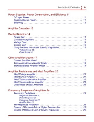 Introduction to Electronics iv
Power Supplies, Power Conservation, and Efficiency 11
DC Input Power . . . . . . . . . . . . . . . . . . . . . . . . . . . . . . . . . . . . . . . . . . . 11
Conservation of Power . . . . . . . . . . . . . . . . . . . . . . . . . . . . . . . . . . . . . . 11
Efficiency . . . . . . . . . . . . . . . . . . . . . . . . . . . . . . . . . . . . . . . . . . . . . . . . 12
Amplifier Cascades 13
Decibel Notation 14
Power Gain . . . . . . . . . . . . . . . . . . . . . . . . . . . . . . . . . . . . . . . . . . . . . . 14
Cascaded Amplifiers . . . . . . . . . . . . . . . . . . . . . . . . . . . . . . . . . . . . . . . 14
Voltage Gain . . . . . . . . . . . . . . . . . . . . . . . . . . . . . . . . . . . . . . . . . . . . . 14
Current Gain . . . . . . . . . . . . . . . . . . . . . . . . . . . . . . . . . . . . . . . . . . . . . 15
Using Decibels to Indicate Specific Magnitudes . . . . . . . . . . . . . . . . . . . 15
Voltage levels: 15
Power levels 16
Other Amplifier Models 17
Current Amplifier Model . . . . . . . . . . . . . . . . . . . . . . . . . . . . . . . . . . . . . 17
Transconductance Amplifier Model . . . . . . . . . . . . . . . . . . . . . . . . . . . . 18
Transresistance Amplifier Model . . . . . . . . . . . . . . . . . . . . . . . . . . . . . . 18
Amplifier Resistances and Ideal Amplifiers 20
Ideal Voltage Amplifier . . . . . . . . . . . . . . . . . . . . . . . . . . . . . . . . . . . . . . 20
Ideal Current Amplifier . . . . . . . . . . . . . . . . . . . . . . . . . . . . . . . . . . . . . . 21
Ideal Transconductance Amplifier . . . . . . . . . . . . . . . . . . . . . . . . . . . . . 22
Ideal Transresistance Amplifier . . . . . . . . . . . . . . . . . . . . . . . . . . . . . . . 23
Uniqueness of Ideal Amplifiers . . . . . . . . . . . . . . . . . . . . . . . . . . . . . . . 23
Frequency Response of Amplifiers 24
Terms and Definitions . . . . . . . . . . . . . . . . . . . . . . . . . . . . . . . . . . . . . . 24
Magnitude Response 24
Phase Response 24
Frequency Response 24
Amplifier Gain 24
The Magnitude Response . . . . . . . . . . . . . . . . . . . . . . . . . . . . . . . . . . . 25
Causes of Reduced Gain at Higher Frequencies . . . . . . . . . . . . . . . . . . 26
Causes of Reduced Gain at Lower Frequencies . . . . . . . . . . . . . . . . . . 26
 