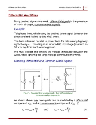 Introduction to Electronics 27Differential Amplifiers
+
-
+
-
+
-
+
-
vI1 vI2
vICM
vID /2
vID /2
1
1
2
2
+-
Fig. 41. Representing two sources by their differential and
common-mode components.
v v
v
v v
v
I ICM
ID
I ICM
ID
1 2
2 2
= + = −and (32)
Differential Amplifiers
Many desired signals are weak, differential signals in the presence
of much stronger, common-mode signals.
Example:
Telephone lines, which carry the desired voice signal between the
green and red (called tip and ring) wires.
The lines often run parallel to power lines for miles along highway
right-of-ways . . . resulting in an induced 60 Hz voltage (as much as
30 V or so) from each wire to ground.
We must extract and amplify the voltage difference between the
wires, while ignoring the large voltage common to the wires.
Modeling Differential and Common-Mode Signals
As shown above, any two signals can be modeled by a differential
component, vID , and a common-mode component, vICM , if:
 