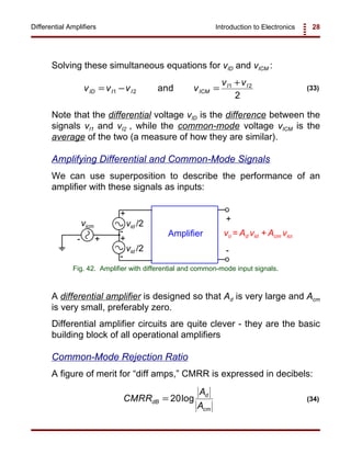 Introduction to Electronics 28Differential Amplifiers
+
-
+
-
vo = Ad vid + Acm vicm
vid /2
vid /2
+-
Amplifier
+
-
vicm
Fig. 42. Amplifier with differential and common-mode input signals.
CMRR
A
A
dB
d
cm
= 20log (34)
v v v v
v v
ID I I ICM
I I
= − =
+
1 2
1 2
2
and (33)
Solving these simultaneous equations for vID and vICM :
Note that the differential voltage vID is the difference between the
signals vI1 and vI2 , while the common-mode voltage vICM is the
average of the two (a measure of how they are similar).
Amplifying Differential and Common-Mode Signals
We can use superposition to describe the performance of an
amplifier with these signals as inputs:
A differential amplifier is designed so that Ad is very large and Acm
is very small, preferably zero.
Differential amplifier circuits are quite clever - they are the basic
building block of all operational amplifiers
Common-Mode Rejection Ratio
A figure of merit for “diff amps,” CMRR is expressed in decibels:
 