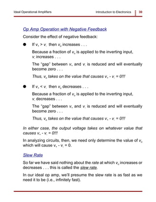 Introduction to Electronics 30Ideal Operational Amplifiers
Op Amp Operation with Negative Feedback
Consider the effect of negative feedback:
G If v+ > v- then vo increases . . .
Because a fraction of vo is applied to the inverting input,
v- increases . . .
The “gap” between v+ and v- is reduced and will eventually
become zero . . .
Thus, vo takes on the value that causes v+ - v- = 0!!!
G If v+ < v- then vo decreases . . .
Because a fraction of vo is applied to the inverting input,
v- decreases . . .
The “gap” between v+ and v- is reduced and will eventually
become zero . . .
Thus, vo takes on the value that causes v+ - v- = 0!!!
In either case, the output voltage takes on whatever value that
causes v+ - v- = 0!!!
In analyzing circuits, then, we need only determine the value of vo
which will cause v+ - v- = 0.
Slew Rate
So far we have said nothing about the rate at which vo increases or
decreases . . . this is called the slew rate.
In our ideal op amp, we’ll presume the slew rate is as fast as we
need it to be (i.e., infinitely fast).
 