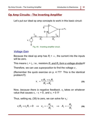 Introduction to Electronics 31Op Amp Circuits - The Inverting Amplifier
+
-
+
vO
vi
R1 R2
i1 i2
0
Fig. 44. Inverting amplifier circuit.
v
v R v R
R R
i o
− =
+
+
2 1
1 2
(35)
v R v R v
R
R
v A
R
R
i o o i v2 1
2
1
2
1
0+ = ⇒ = − ⇒ = − (36)
Op Amp Circuits - The Inverting Amplifier
Let’s put our ideal op amp concepts to work in this basic circuit:
Voltage Gain
Because the ideal op amp has Ri = , the current into the inputs∞
will be zero.
This means i1 = i2 , i.e., resistors R1 and R2 form a voltage dividerIII
Therefore, we can use superposition to find the voltage v- .
(Remember the quick exercise on p. 4 ??? This is the identical
problem!!!):
Now, because there is negative feedback, vo takes on whatever
value that causes v+ - v- = 0 , and v+ = 0 !!!
Thus, setting eq. (35) to zero, we can solve for vo :
 
