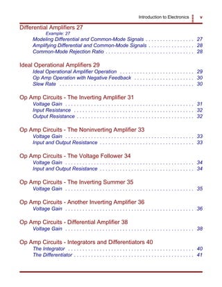 Introduction to Electronics v
Differential Amplifiers 27
Example: 27
Modeling Differential and Common-Mode Signals . . . . . . . . . . . . . . . . . 27
Amplifying Differential and Common-Mode Signals . . . . . . . . . . . . . . . . 28
Common-Mode Rejection Ratio . . . . . . . . . . . . . . . . . . . . . . . . . . . . . . . 28
Ideal Operational Amplifiers 29
Ideal Operational Amplifier Operation . . . . . . . . . . . . . . . . . . . . . . . . . . 29
Op Amp Operation with Negative Feedback . . . . . . . . . . . . . . . . . . . . . 30
Slew Rate . . . . . . . . . . . . . . . . . . . . . . . . . . . . . . . . . . . . . . . . . . . . . . . 30
Op Amp Circuits - The Inverting Amplifier 31
Voltage Gain . . . . . . . . . . . . . . . . . . . . . . . . . . . . . . . . . . . . . . . . . . . . . 31
Input Resistance . . . . . . . . . . . . . . . . . . . . . . . . . . . . . . . . . . . . . . . . . . 32
Output Resistance . . . . . . . . . . . . . . . . . . . . . . . . . . . . . . . . . . . . . . . . . 32
Op Amp Circuits - The Noninverting Amplifier 33
Voltage Gain . . . . . . . . . . . . . . . . . . . . . . . . . . . . . . . . . . . . . . . . . . . . . 33
Input and Output Resistance . . . . . . . . . . . . . . . . . . . . . . . . . . . . . . . . . 33
Op Amp Circuits - The Voltage Follower 34
Voltage Gain . . . . . . . . . . . . . . . . . . . . . . . . . . . . . . . . . . . . . . . . . . . . . 34
Input and Output Resistance . . . . . . . . . . . . . . . . . . . . . . . . . . . . . . . . . 34
Op Amp Circuits - The Inverting Summer 35
Voltage Gain . . . . . . . . . . . . . . . . . . . . . . . . . . . . . . . . . . . . . . . . . . . . . 35
Op Amp Circuits - Another Inverting Amplifier 36
Voltage Gain . . . . . . . . . . . . . . . . . . . . . . . . . . . . . . . . . . . . . . . . . . . . . 36
Op Amp Circuits - Differential Amplifier 38
Voltage Gain . . . . . . . . . . . . . . . . . . . . . . . . . . . . . . . . . . . . . . . . . . . . . 38
Op Amp Circuits - Integrators and Differentiators 40
The Integrator . . . . . . . . . . . . . . . . . . . . . . . . . . . . . . . . . . . . . . . . . . . . 40
The Differentiator . . . . . . . . . . . . . . . . . . . . . . . . . . . . . . . . . . . . . . . . . . 41
 