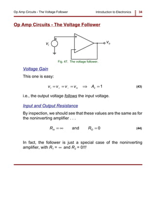 Introduction to Electronics 34Op Amp Circuits - The Voltage Follower
+
-
+
vovi
Fig. 47. The voltage follower.
v v v v Ai o v= = = ⇒ =+ − 1 (43)
R Rin O= ∞ =and 0 (44)
Op Amp Circuits - The Voltage Follower
Voltage Gain
This one is easy:
i.e., the output voltage follows the input voltage.
Input and Output Resistance
By inspection, we should see that these values are the same as for
the noninverting amplifier . . .
In fact, the follower is just a special case of the noninverting
amplifier, with R1 = and R2 = 0!!!∞
 