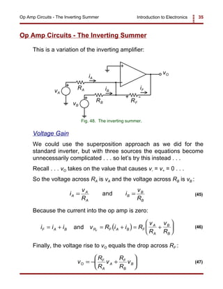 Introduction to Electronics 35Op Amp Circuits - The Inverting Summer
+
-
+
vO
vB
RB RF
iA
iF
+
vA
RA iB
+ -
Fig. 48. The inverting summer.
i
v
R
i
v
R
A
A
A
B
B
B
= =and (45)
( )i i i v R i i R
v
R
v
RF A B R F A B F
A
A
B
B
F
= + = + = +





and (46)
v
R
R
v
R
R
vO
F
A
A
F
B
B= − +





 (47)
Op Amp Circuits - The Inverting Summer
This is a variation of the inverting amplifier:
Voltage Gain
We could use the superposition approach as we did for the
standard inverter, but with three sources the equations become
unnecessarily complicated . . . so let’s try this instead . . .
Recall . . . vO takes on the value that causes v- = v+ = 0 . . .
So the voltage across RA is vA and the voltage across RB is vB :
Because the current into the op amp is zero:
Finally, the voltage rise to vO equals the drop across RF :
 
