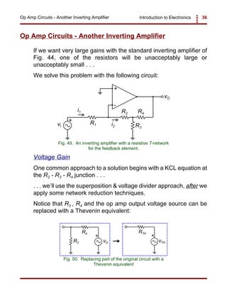 Introduction to Electronics 36Op Amp Circuits - Another Inverting Amplifier
+
-
+
vO
vi
R1
R2
i1 R4
R3
i2
Fig. 49. An inverting amplifier with a resistive T-network
for the feedback element.
vO
R4
R3 vTH
RTH
+ +
Fig. 50. Replacing part of the original circuit with a
Thevenin equivalent
Op Amp Circuits - Another Inverting Amplifier
If we want very large gains with the standard inverting amplifier of
Fig. 44, one of the resistors will be unacceptably large or
unacceptably small . . .
We solve this problem with the following circuit:
Voltage Gain
One common approach to a solution begins with a KCL equation at
the R2 - R3 - R4 junction . . .
. . . we’ll use the superposition & voltage divider approach, after we
apply some network reduction techniques.
Notice that R3 , R4 and the op amp output voltage source can be
replaced with a Thevenin equivalent:
 