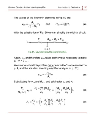 Introduction to Electronics 37Op Amp Circuits - Another Inverting Amplifier
v- = 0
vTH
REQ = R2 + RTHR1
vi
Fig. 51. Equivalent circuit to original amplifier.
v
R
R R
v R R RTH O TH=
+
=3
3 4
3 4and || (48)
v
R
R
vTH
EQ
i= −
1
(49)
( )R
R R
v
R R R
R
v
R
R
R R
R
vO i i
3
3 4
2 3 4
1
2
1
3 4
1+
= −
+
= − +






|| ||
(50)
A
v
v
R
R
R
R
R R
R
v
O
i
= = − +





 +





1 4
3
2
1
3 4
1
||
(51)
The values of the Thevenin elements in Fig. 50 are:
With the substitution of Fig. 50 we can simplify the original circuit:
Again, vO , and therefore vTH, takes on the value necessary to make
v+ - v- = 0 . . .
We’ve now solved this problem twice before (the “quick exercise” on
p. 4, and the standard inverting amplifier analysis of p. 31):
Substituting for vTH and REQ , and solving for vO and Av :
 