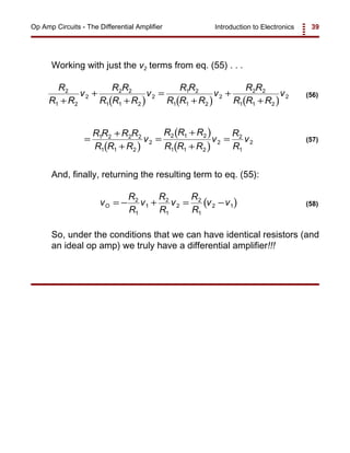 Introduction to Electronics 39Op Amp Circuits - The Differential Amplifier
( ) ( ) ( )
R
R R
v
R R
R R R
v
R R
R R R
v
R R
R R R
v2
1 2
2
2 2
1 1 2
2
1 2
1 1 2
2
2 2
1 1 2
2
+
+
+
=
+
+
+
(56)
( )
( )
( )
=
+
+
=
+
+
=
R R R R
R R R
v
R R R
R R R
v
R
R
v1 2 2 2
1 1 2
2
2 1 2
1 1 2
2
2
1
2 (57)
( )v
R
R
v
R
R
v
R
R
v vO = − + = −2
1
1
2
1
2
2
1
2 1 (58)
Working with just the v2 terms from eq. (55) . . .
And, finally, returning the resulting term to eq. (55):
So, under the conditions that we can have identical resistors (and
an ideal op amp) we truly have a differential amplifier!!!
 