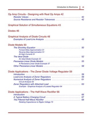 Introduction to Electronics vi
Op Amp Circuits - Designing with Real Op Amps 42
Resistor Values . . . . . . . . . . . . . . . . . . . . . . . . . . . . . . . . . . . . . . . . . . . 42
Source Resistance and Resistor Tolerances . . . . . . . . . . . . . . . . . . . . . 42
Graphical Solution of Simultaneous Equations 43
Diodes 46
Graphical Analysis of Diode Circuits 48
Examples of Load-Line Analysis . . . . . . . . . . . . . . . . . . . . . . . . . . . . . . 49
Diode Models 50
The Shockley Equation . . . . . . . . . . . . . . . . . . . . . . . . . . . . . . . . . . . . . 50
Forward Bias Approximation 51
Reverse Bias Approximation 51
At High Currents 51
The Ideal Diode . . . . . . . . . . . . . . . . . . . . . . . . . . . . . . . . . . . . . . . . . . . 52
An Ideal Diode Example 53
Piecewise-Linear Diode Models . . . . . . . . . . . . . . . . . . . . . . . . . . . . . . . 55
A Piecewise-Linear Diode Example 57
Other Piecewise-Linear Models . . . . . . . . . . . . . . . . . . . . . . . . . . . . . . . 58
Diode Applications - The Zener Diode Voltage Regulator 59
Introduction . . . . . . . . . . . . . . . . . . . . . . . . . . . . . . . . . . . . . . . . . . . . . . 59
Load-Line Analysis of Zener Regulators . . . . . . . . . . . . . . . . . . . . . . . . 59
Numerical Analysis of Zener Regulators . . . . . . . . . . . . . . . . . . . . . . . . 61
Circuit Analysis 62
Zener Regulators with Attached Load . . . . . . . . . . . . . . . . . . . . . . . . . . 63
Example - Graphical Analysis of Loaded Regulator 64
Diode Applications - The Half-Wave Rectifier 66
Introduction . . . . . . . . . . . . . . . . . . . . . . . . . . . . . . . . . . . . . . . . . . . . . . 66
A Typical Battery Charging Circuit . . . . . . . . . . . . . . . . . . . . . . . . . . . . . 67
The Filtered Half-Wave Rectifier . . . . . . . . . . . . . . . . . . . . . . . . . . . . . . 68
Relating Capacitance to Ripple Voltage 70
 