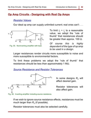 Introduction to Electronics 42Op Amp Circuits - Designing with Real Op Amps
+
-
+
vO
vi
R1
RL
iLiF
+
-
R2
Fig. 55. Noninverting amplifier with load.
+
-
+
vO
vi
R1 R2
i1
i2
RS
Fig. 56. Inverting amplifier including source resistance.
Op Amp Circuits - Designing with Real Op Amps
Resistor Values
Our ideal op amp can supply unlimited current; real ones can’t . . .
To limit iF + iL to a reasonable
value, we adopt the “rule of
thumb” that resistances should
be greater than approx. 100 Ω.
Of course this is highly
dependent of the type of op amp
to be used in a design.
Larger resistances render circuits more susceptible to noise and
more susceptible to environmental factors.
To limit these problems we adopt the “rule of thumb” that
resistances should be less than approximately 1 MΩ.
Source Resistance and Resistor Tolerances
In some designs RS will
affect desired gain.
Resistor tolerances will
also affect gain.
If we wish to ignore source resistance effects, resistances must be
much larger than RS (if possible).
Resistor tolerances must also be selected carefully.
 