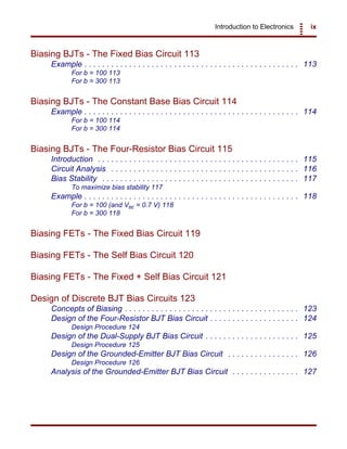 Introduction to Electronics ix
Biasing BJTs - The Fixed Bias Circuit 113
Example . . . . . . . . . . . . . . . . . . . . . . . . . . . . . . . . . . . . . . . . . . . . . . . . 113
For b = 100 113
For b = 300 113
Biasing BJTs - The Constant Base Bias Circuit 114
Example . . . . . . . . . . . . . . . . . . . . . . . . . . . . . . . . . . . . . . . . . . . . . . . . 114
For b = 100 114
For b = 300 114
Biasing BJTs - The Four-Resistor Bias Circuit 115
Introduction . . . . . . . . . . . . . . . . . . . . . . . . . . . . . . . . . . . . . . . . . . . . . 115
Circuit Analysis . . . . . . . . . . . . . . . . . . . . . . . . . . . . . . . . . . . . . . . . . . 116
Bias Stability . . . . . . . . . . . . . . . . . . . . . . . . . . . . . . . . . . . . . . . . . . . . 117
To maximize bias stability 117
Example . . . . . . . . . . . . . . . . . . . . . . . . . . . . . . . . . . . . . . . . . . . . . . . . 118
For b = 100 (and VBE = 0.7 V) 118
For b = 300 118
Biasing FETs - The Fixed Bias Circuit 119
Biasing FETs - The Self Bias Circuit 120
Biasing FETs - The Fixed + Self Bias Circuit 121
Design of Discrete BJT Bias Circuits 123
Concepts of Biasing . . . . . . . . . . . . . . . . . . . . . . . . . . . . . . . . . . . . . . . 123
Design of the Four-Resistor BJT Bias Circuit . . . . . . . . . . . . . . . . . . . . 124
Design Procedure 124
Design of the Dual-Supply BJT Bias Circuit . . . . . . . . . . . . . . . . . . . . . 125
Design Procedure 125
Design of the Grounded-Emitter BJT Bias Circuit . . . . . . . . . . . . . . . . 126
Design Procedure 126
Analysis of the Grounded-Emitter BJT Bias Circuit . . . . . . . . . . . . . . . 127
 