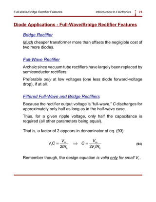 Introduction to Electronics 75Full-Wave/Bridge Rectifier Features
V C
V
fR
C
V
V fR
r
m
L
m
r L
= ⇒ =
2 2
(94)
Diode Applications - Full-Wave/Bridge Rectifier Features
Bridge Rectifier
Much cheaper transformer more than offsets the negligible cost of
two more diodes.
Full-Wave Rectifier
Archaic since vacuum tube rectifiers have largely been replaced by
semiconductor rectifiers.
Preferable only at low voltages (one less diode forward-voltage
drop), if at all.
Filtered Full-Wave and Bridge Rectifiers
Because the rectifier output voltage is “full-wave,” C discharges for
approximately only half as long as in the half-wave case.
Thus, for a given ripple voltage, only half the capacitance is
required (all other parameters being equal).
That is, a factor of 2 appears in denominator of eq. (93):
Remember though, the design equation is valid only for small Vr .
 