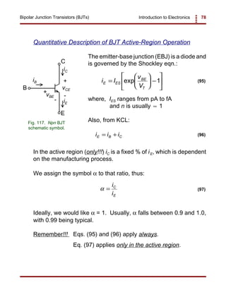 Introduction to Electronics 78Bipolar Junction Transistors (BJTs)
vCE
vBE
+
+
-
-
iC
iE
iB
C
B
E
Fig. 117. Npn BJT
schematic symbol.
i I
v
V
E ES
BE
T
=





 −





exp 1 (95)
i i iE B C= + (96)
α =
i
i
C
E
(97)
Quantitative Description of BJT Active-Region Operation
The emitter-base junction (EBJ) is a diode and
is governed by the Shockley eqn.:
where, IES ranges from pA to fA
and n is usually 1≈
Also, from KCL:
In the active region (only!!!) iC is a fixed % of iE, which is dependent
on the manufacturing process.
We assign the symbol α to that ratio, thus:
Ideally, we would like α = 1. Usually, α falls between 0.9 and 1.0,
with 0.99 being typical.
Remember!!! Eqs. (95) and (96) apply always.
Eq. (97) applies only in the active region.
 