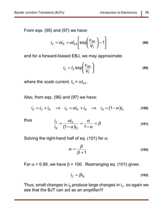 Introduction to Electronics 79Bipolar Junction Transistors (BJTs)
i i I
v
V
C E ES
BE
T
= =





 −





α α exp 1 (98)
i I
v
V
C S
BE
T
≈





exp (99)
( )i i i i i i i iE C B E E B B E= + ⇒ = + ⇒ = −α α1 (100)
( )
i
i
i
i
C
B
E
E
=
−
=
−
=
α
α
α
α
β
1 1
(101)
α
β
β
=
+1
(102)
i iC B= β (103)
From eqs. (95) and (97) we have:
and for a forward-biased EBJ, we may approximate:
where the scale current, IS = αIES .
Also, from eqs. (96) and (97) we have:
thus
Solving the right-hand half of eq. (101) for α:
For α = 0.99, we have β = 100. Rearranging eq. (101) gives:
Thus, small changes in iB produce large changes in iC , so again we
see that the BJT can act as an amplifier!!!
 