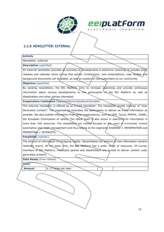 2.2.8 NEWSLETTER: EXTERNAL


Activity
Newsletter: external
Description (specified)
An external newsletter provides an overview of developments in electronic invoicing. It includes press
releases and calendar items during that period. Furthermore, new presentations, case studies and
background documents will be added, as well as avatars of new subscribers to our community
Objective (specified)
By sending newsletters, the EEI Platform aims to increase awareness and provide continuous
information about various developments to the participants of the EEI Platform as well as
stakeholders and other parties interested.
Cooperation/realisation (appointable/acceptable/actionable)
The external newsletter is offered as an e-mail newsletter. The newsletter mostly consists of “User
Generated Content”. The organisation motivates the participants to deliver as much information as
possible. We also publish information from other organizations, such as CEN, Taxud, PEPPOL, IDABC,
the European Commission et cetera. The editor team is also active in searching for information in
more than 100 resources. The newsletters are mainly focused on the users of e-invoices, invoice
automation and credit management and thus belong to the segments SHARING + INFORMATION and
PROMOTING + INTERESTS.
Feasibility (realistic)
The amount of information is increasing rapidly. Nevertheless the amount of new information remains
relatively scarce. At the same time, the EEI Platform has a wider range of resources. Of course,
members of EEI Platform, interested parties and stakeholders are invited to deliver content (user
generated content).
Date Ready (time related)
Ready
Amount              ± 17 times per year.                          Value t.b.d.




                                                                                              17
 