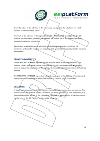 Given the nature of the activities in this segment, it appears that the activities have a high
business cluster content by nature.


The result of the activities in the segment SHARING+INFORMATION should be that the EEI
Platform, its instruments, members and partners are pointed out as the authentic source of
unique information on e-invoicing.


By providing an authentic source with clear but flexible information on e-invoicing, the
penetration and use of e-invoicing can be accelerated, combined with opportunities for members
and partners.




PROMOTING+INTERESTS
The PROMOTING+INTEREST segment includes activities which by their nature belong to a
business cluster, and have an purely external effect. In short, activities in this segment are
aimed to display the propositions of the participants towards the target audience as profitable as
possible.


The PROMOTING+INTEREST segment correlates the strongest to the objective of members and
participants to obtained directly measurable results (= turnover, profit, customers).




DISCLAIMER
It should be emphasized that the EEI Platform merely facilitates its members and partners. The
objective of the EEI Platform is to be a facilitator, not a lead generator as such. In the end, it is
up to the participant with his or her commercial capacities to reap the fruits of the opportunities
handed over by the EEI Platform to the member or partner.




                                                                                                    28
 