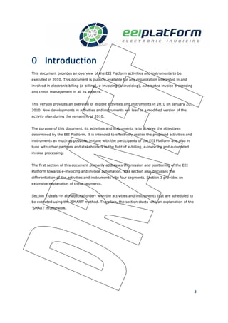 0 Introduction
This document provides an overview of the EEI Platform activities and instruments to be
executed in 2010. This document is publicly available for any organization interested in and
involved in electronic billing (e-billing), e-invoicing (e-invoicing), automated invoice processing
and credit management in all its aspects.


This version provides an overview of eligible activities and instruments in 2010 on January 20,
2010. New developments in activities and instruments will lead to a modified version of the
activity plan during the remaining of 2010.


The purpose of this document, its activities and instruments is to achieve the objectives
determined by the EEI Platform. It is intended to effectively realise the proposed activities and
instruments as much as possible, in tune with the participants of the EEI Platform and also in
tune with other partners and stakeholders in the field of e-billing, e-invoicing and automated
invoice processing.


The first section of this document primarily addresses the mission and positioning of the EEI
Platform towards e-invoicing and invoice automation. This section also discusses the
differentiation of the activities and instruments into four segments. Section 3 provides an
extensive explanation of these segments.


Section 2 deals -in alphabetical order- with the activities and instruments that are scheduled to
be executed using the 'SMART’ method. Therefore, the section starts with an explanation of the
'SMART' Framework.




                                                                                                      3
 