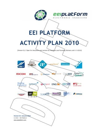 EEI PLATFORM
         ACTIVITY PLAN 2010
     [Version 0.2: Open for discussion and revision by members and Founding Partners until 1-3-2010]




Version 0.2: January 2010
© 2010 – EEI Platform
www.eeiplatform.com
 