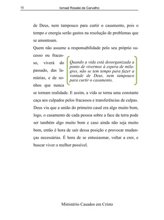 Ismael Roselei de Carvalho
Ministério Casados em Cristo
10
de Deus, nem tampouco para curtir o casamento, pois o
tempo e energia serão gastos na resolução de problemas que
se amontoam.
Quem não assume a responsabilidade pelo seu próprio su-
cesso ou fracas-
so, viverá do
passado, das la-
múrias, e de so-
nhos que nunca
se tornam realidade. E assim, a vida se torna uma constante
caça aos culpados pelos fracassos e transferências de culpas.
Deus viu que a união do primeiro casal era algo muito bom,
logo, o casamento de cada pessoa sobre a face da terra pode
ser também algo muito bom e caso ainda não seja muito
bom, então é hora de sair dessa posição e provocar mudan-
ças necessárias. É hora de se entusiasmar, voltar a crer, e
buscar viver o melhor possível.
Quando a vida está desorganizada a
ponto de vivermos à espera de mila-
gres, não se tem tempo para fazer a
vontade de Deus, nem tampouco
para curtir o casamento,
 