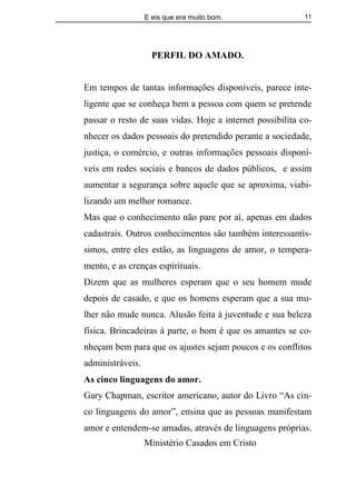 E eis que era muito bom.
Ministério Casados em Cristo
11
PERFIL DO AMADO.
Em tempos de tantas informações disponíveis, parece inte-
ligente que se conheça bem a pessoa com quem se pretende
passar o resto de suas vidas. Hoje a internet possibilita co-
nhecer os dados pessoais do pretendido perante a sociedade,
justiça, o comércio, e outras informações pessoais disponí-
veis em redes sociais e bancos de dados públicos, e assim
aumentar a segurança sobre aquele que se aproxima, viabi-
lizando um melhor romance.
Mas que o conhecimento não pare por aí, apenas em dados
cadastrais. Outros conhecimentos são também interessantís-
simos, entre eles estão, as linguagens de amor, o tempera-
mento, e as crenças espirituais.
Dizem que as mulheres esperam que o seu homem mude
depois de casado, e que os homens esperam que a sua mu-
lher não mude nunca. Alusão feita à juventude e sua beleza
física. Brincadeiras à parte, o bom é que os amantes se co-
nheçam bem para que os ajustes sejam poucos e os conflitos
administráveis.
As cinco linguagens do amor.
Gary Chapman, escritor americano, autor do Livro “As cin-
co linguagens do amor”, ensina que as pessoas manifestam
amor e entendem-se amadas, através de linguagens próprias.
 
