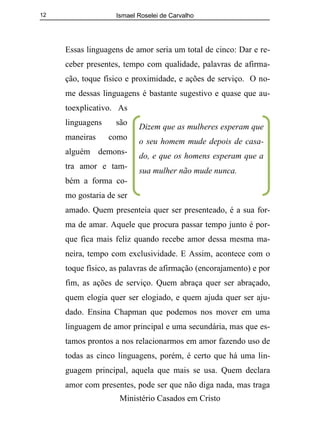 Ismael Roselei de Carvalho
Ministério Casados em Cristo
12
Essas linguagens de amor seria um total de cinco: Dar e re-
ceber presentes, tempo com qualidade, palavras de afirma-
ção, toque físico e proximidade, e ações de serviço. O no-
me dessas linguagens é bastante sugestivo e quase que au-
toexplicativo. As
linguagens são
maneiras como
alguém demons-
tra amor e tam-
bém a forma co-
mo gostaria de ser
amado. Quem presenteia quer ser presenteado, é a sua for-
ma de amar. Aquele que procura passar tempo junto é por-
que fica mais feliz quando recebe amor dessa mesma ma-
neira, tempo com exclusividade. E Assim, acontece com o
toque físico, as palavras de afirmação (encorajamento) e por
fim, as ações de serviço. Quem abraça quer ser abraçado,
quem elogia quer ser elogiado, e quem ajuda quer ser aju-
dado. Ensina Chapman que podemos nos mover em uma
linguagem de amor principal e uma secundária, mas que es-
tamos prontos a nos relacionarmos em amor fazendo uso de
todas as cinco linguagens, porém, é certo que há uma lin-
guagem principal, aquela que mais se usa. Quem declara
amor com presentes, pode ser que não diga nada, mas traga
Dizem que as mulheres esperam que
o seu homem mude depois de casa-
do, e que os homens esperam que a
sua mulher não mude nunca.
 