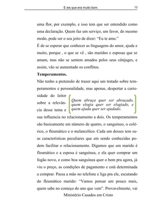 E eis que era muito bom.
Ministério Casados em Cristo
13
uma flor, por exemplo, e isso tem que ser entendido como
uma declaração. Quem faz um serviço, um favor, do mesmo
modo, pode ser o seu jeito de dizer: “Eu te amo.”
É de se esperar que conhecer as linguagens do amor, ajude e
muito, porque , o que se vê , são maridos e esposas que se
amam, mas não se sentem amados pelos seus cônjuges, e
assim, vão se aumentado os conflitos.
Temperamentos.
Não tenho a pretensão de trazer aqui um tratado sobre tem-
peramentos e personalidade, mas apenas, despertar a curio-
sidade do leitor
sobre a relevân-
cia desse tema e
sua influencia no relacionamento a dois. Os temperamentos
são basicamente em número de quatro, o sanguíneo, o colé-
rico, o fleumático e o melancólico. Cada um desses tem su-
as características peculiares que em sendo conhecidas po-
dem facilitar o relacionamento. Digamos que um marido é
fleumático e a esposa é sanguínea, e ela quer comprar um
fogão novo, e como boa sanguínea quer o bem pra agora, já
viu o preço, as condições de pagamento e está determinada
a comprar. Passa a mão no telefone e liga pra ele, escutando
do fleumático marido: “Vamos pensar um pouco mais,
quem sabe no começo do ano que vem”. Provavelmente, vai
Quem abraça quer ser abraçado,
quem elogia quer ser elogiado, e
quem ajuda quer ser ajudado.
 