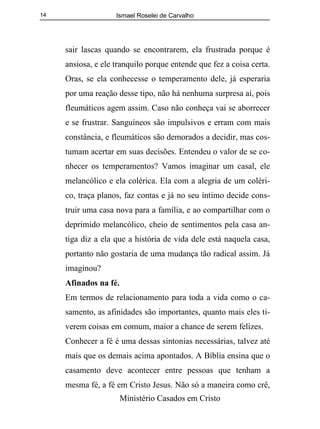 Ismael Roselei de Carvalho
Ministério Casados em Cristo
14
sair lascas quando se encontrarem, ela frustrada porque é
ansiosa, e ele tranquilo porque entende que fez a coisa certa.
Oras, se ela conhecesse o temperamento dele, já esperaria
por uma reação desse tipo, não há nenhuma surpresa aí, pois
fleumáticos agem assim. Caso não conheça vai se aborrecer
e se frustrar. Sanguíneos são impulsivos e erram com mais
constância, e fleumáticos são demorados a decidir, mas cos-
tumam acertar em suas decisões. Entendeu o valor de se co-
nhecer os temperamentos? Vamos imaginar um casal, ele
melancólico e ela colérica. Ela com a alegria de um coléri-
co, traça planos, faz contas e já no seu íntimo decide cons-
truir uma casa nova para a família, e ao compartilhar com o
deprimido melancólico, cheio de sentimentos pela casa an-
tiga diz a ela que a história de vida dele está naquela casa,
portanto não gostaria de uma mudança tão radical assim. Já
imaginou?
Afinados na fé.
Em termos de relacionamento para toda a vida como o ca-
samento, as afinidades são importantes, quanto mais eles ti-
verem coisas em comum, maior a chance de serem felizes.
Conhecer a fé é uma dessas sintonias necessárias, talvez até
mais que os demais acima apontados. A Bíblia ensina que o
casamento deve acontecer entre pessoas que tenham a
mesma fé, a fé em Cristo Jesus. Não só a maneira como crê,
 