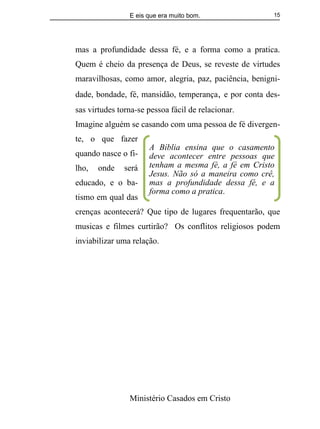 E eis que era muito bom.
Ministério Casados em Cristo
15
mas a profundidade dessa fé, e a forma como a pratica.
Quem é cheio da presença de Deus, se reveste de virtudes
maravilhosas, como amor, alegria, paz, paciência, benigni-
dade, bondade, fé, mansidão, temperança, e por conta des-
sas virtudes torna-se pessoa fácil de relacionar.
Imagine alguém se casando com uma pessoa de fé divergen-
te, o que fazer
quando nasce o fi-
lho, onde será
educado, e o ba-
tismo em qual das
crenças acontecerá? Que tipo de lugares frequentarão, que
musicas e filmes curtirão? Os conflitos religiosos podem
inviabilizar uma relação.
A Bíblia ensina que o casamento
deve acontecer entre pessoas que
tenham a mesma fé, a fé em Cristo
Jesus. Não só a maneira como crê,
mas a profundidade dessa fé, e a
forma como a pratica.
 