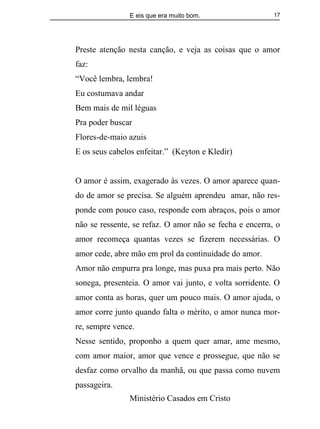 E eis que era muito bom.
Ministério Casados em Cristo
17
Preste atenção nesta canção, e veja as coisas que o amor
faz:
“Você lembra, lembra!
Eu costumava andar
Bem mais de mil léguas
Pra poder buscar
Flores-de-maio azuis
E os seus cabelos enfeitar.” (Keyton e Kledir)
O amor é assim, exagerado às vezes. O amor aparece quan-
do de amor se precisa. Se alguém aprendeu amar, não res-
ponde com pouco caso, responde com abraços, pois o amor
não se ressente, se refaz. O amor não se fecha e encerra, o
amor recomeça quantas vezes se fizerem necessárias. O
amor cede, abre mão em prol da continuidade do amor.
Amor não empurra pra longe, mas puxa pra mais perto. Não
sonega, presenteia. O amor vai junto, e volta sorridente. O
amor conta as horas, quer um pouco mais. O amor ajuda, o
amor corre junto quando falta o mérito, o amor nunca mor-
re, sempre vence.
Nesse sentido, proponho a quem quer amar, ame mesmo,
com amor maior, amor que vence e prossegue, que não se
desfaz como orvalho da manhã, ou que passa como nuvem
passageira.
 