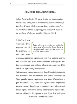 Ismael Roselei de Carvalho
Ministério Casados em Cristo
18
COMEÇOU ERRADO? CORRIJA.
E disse Sarai a Abrão: Eis que o Senhor me tem impedido
de dar à luz; toma, pois, a minha serva; porventura terei fi-
lhos dela. E ouviu Abrão a voz de Sarai. Assim tomou Sa-
rai, mulher de Abrão, a Agar egípcia, sua serva, e deu-a
por mulher a Abrão seu marido,...Gênesis 16:2,3
A história é bem
conhecida, Deus
prometeu um fi-
lho a Abraão, po-
rém, com idade
avançada, receberam a promessa com fé e alguma reserva,
pois olhavam para suas impossibilidades fisiológicas. En-
tão, encontraram uma solução alternativa, gerar um filho
através de Agar, uma jovem escrava.
Grávida, Agar passou a desprezar Sara. É muito interessante
esse momento. Sara era senhora, mas tornou-se escrava de
Agar quando tomou emprestado seu útero. Cumpriu-se o
que Provérbios 22.7, onde diz: “Quem toma emprestado
torna-se escravo daquele que emprestou”. Aprendemos aqui
muitas lições, primeiro é não se tornar escravo agindo afoi-
tamente, deixando de esperançar em Deus. Isso vale para
Deus viu que a união do primeiro
casal era algo muito bom, logo, o
casamento de cada pessoa pode ser
também muito bom
 