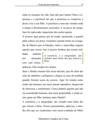 E eis que era muito bom.
Ministério Casados em Cristo
19
todas as situações da vida. Sara não quis manter firme a es-
perança e a paciência até que a promessa se cumprisse e
desse a luz a um filho. A paciência é uma das virtudes onde
o tempo é absolutamente necessário. E na prova do tempo,
Sara foi reprovada, impaciente não soube esperar.
A escrava Agar parece que foi usada, injustiçada, e quando
pôde cobrou seu preço. Gostamos quando lemos no evange-
lho de Marcos que as bênçãos, sinais e maravilhas seguem
aqueles que creem, mas é preciso lembrar que nossas mal-
dades também
nos alcançam
com suas conse-
quências. Elas sempre nos acham.
Sara e Abraão erraram feio nessa decisão, que foi além das
raias do adultério e poligamia e chegou as raias da maldade
quando fizeram usura da escrava. Agar foi tratada como
sendo não humana, um mero animal reprodutor, desprovida
de interesses e sentimentos. Como poderia alguém que não
era considerado humano, mas mera propriedade, e ainda as-
sim, gerar um filho, humano, para Abraão?
A coerência, e a integridade, são virtudes mais belas dos
que temem a Deus. Nossos pensamentos, palavras, e atitu-
des têm que ser condizentes com nossa condição de filhos
A coerência, e a integridade, são
virtudes mais belas dos que temem a
Deus.
 