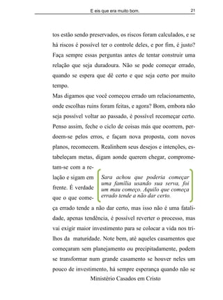 E eis que era muito bom.
Ministério Casados em Cristo
21
tos estão sendo preservados, os riscos foram calculados, e se
há riscos é possível ter o controle deles, e por fim, é justo?
Faça sempre essas perguntas antes de tentar construir uma
relação que seja duradoura. Não se pode começar errado,
quando se espera que dê certo e que seja certo por muito
tempo.
Mas digamos que você começou errado um relacionamento,
onde escolhas ruins foram feitas, e agora? Bom, embora não
seja possível voltar ao passado, é possível recomeçar certo.
Penso assim, feche o ciclo de coisas más que ocorrem, per-
doem-se pelos erros, e façam nova proposta, com novos
planos, recomecem. Realinhem seus desejos e intenções, es-
tabeleçam metas, digam aonde querem chegar, comprome-
tam-se com a re-
lação e sigam em
frente. É verdade
que o que come-
ça errado tende a não dar certo, mas isso não é uma fatali-
dade, apenas tendência, é possível reverter o processo, mas
vai exigir maior investimento para se colocar a vida nos tri-
lhos da maturidade. Note bem, até aqueles casamentos que
começaram sem planejamento ou precipitadamente, podem
se transformar num grande casamento se houver neles um
pouco de investimento, há sempre esperança quando não se
Sara achou que poderia começar
uma família usando sua serva, foi
um mau começo. Aquilo que começa
errado tende a não dar certo.
 