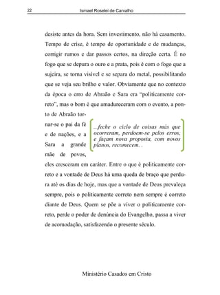 Ismael Roselei de Carvalho
Ministério Casados em Cristo
22
desiste antes da hora. Sem investimento, não há casamento.
Tempo de crise, é tempo de oportunidade e de mudanças,
corrigir rumos e dar passos certos, na direção certa. É no
fogo que se depura o ouro e a prata, pois é com o fogo que a
sujeira, se torna visível e se separa do metal, possibilitando
que se veja seu brilho e valor. Obviamente que no contexto
da época o erro de Abraão e Sara era “politicamente cor-
reto”, mas o bom é que amadureceram com o evento, a pon-
to de Abraão tor-
nar-se o pai da fé
e de nações, e a
Sara a grande
mãe de povos,
eles cresceram em caráter. Entre o que é politicamente cor-
reto e a vontade de Deus há uma queda de braço que perdu-
ra até os dias de hoje, mas que a vontade de Deus prevaleça
sempre, pois o politicamente correto nem sempre é correto
diante de Deus. Quem se põe a viver o politicamente cor-
reto, perde o poder de denúncia do Evangelho, passa a viver
de acomodação, satisfazendo o presente século.
...feche o ciclo de coisas más que
ocorreram, perdoem-se pelos erros,
e façam nova proposta, com novos
planos, recomecem. .
 