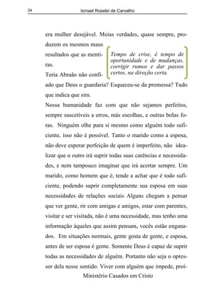 Ismael Roselei de Carvalho
Ministério Casados em Cristo
24
era mulher desejável. Meias verdades, quase sempre, pro-
duzem os mesmos maus
resultados que as menti-
ras.
Teria Abraão não confi-
ado que Deus o guardaria? Esqueceu-se da promessa? Tudo
que indica que sim.
Nossa humanidade faz com que não sejamos perfeitos,
sempre suscetíveis a erros, más escolhas, e outras bolas fo-
ras. Ninguém olhe para si mesmo como alguém todo sufi-
ciente, isso não é possível. Tanto o marido como a esposa,
não deve esperar perfeição de quem é imperfeito, não idea-
lizar que o outro irá suprir todas suas carências e necessida-
des, e nem tampouco imaginar que irá acertar sempre. Um
marido, como homem que é, tende a achar que é todo sufi-
ciente, podendo suprir completamente sua esposa em suas
necessidades de relações sociais Alguns chegam a pensar
que ver gente, rir com amigas e amigos, estar com parentes,
visitar e ser visitada, não é uma necessidade, mas tenho uma
informação àqueles que assim pensam, vocês estão engana-
dos. Em situações normais, gente gosta de gente, e esposa,
antes de ser esposa é gente. Somente Deus é capaz de suprir
todas as necessidades de alguém. Portanto não seja o opres-
sor dela nesse sentido. Viver com alguém que impede, proí-
Tempo de crise, é tempo de
oportunidade e de mudanças,
corrigir rumos e dar passos
certos, na direção certa.
 